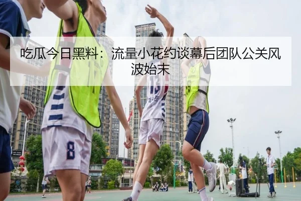吃瓜今日黑料：流量小花约谈幕后团队公关风波始末