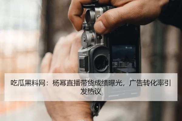 吃瓜黑料网：杨幂直播带货成绩曝光，广告转化率引发热议